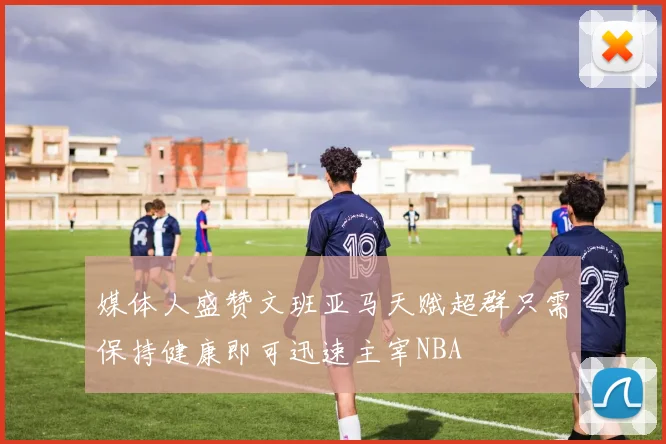 媒体人盛赞文班亚马天赋超群只需保持健康即可迅速主宰NBA