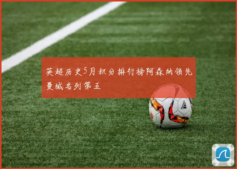 英超历史5月积分排行榜阿森纳领先曼城名列第五