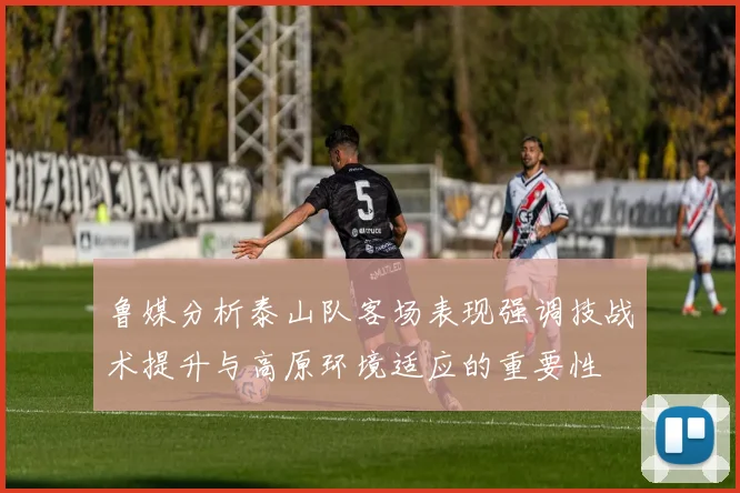 鲁媒分析泰山队客场表现强调技战术提升与高原环境适应的重要性