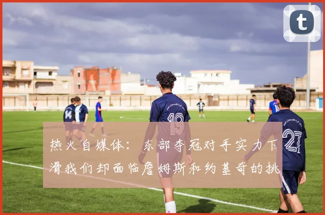 热火自媒体：东部夺冠对手实力下滑我们却面临詹姆斯和约基奇的挑战
