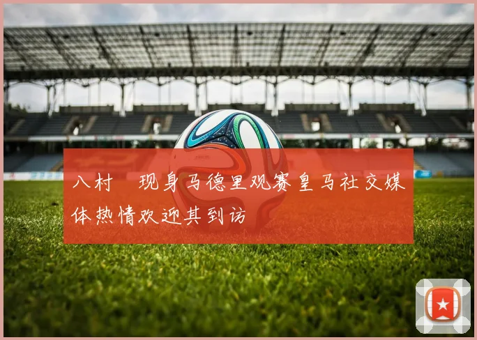 八村塁现身马德里观赛皇马社交媒体热情欢迎其到访