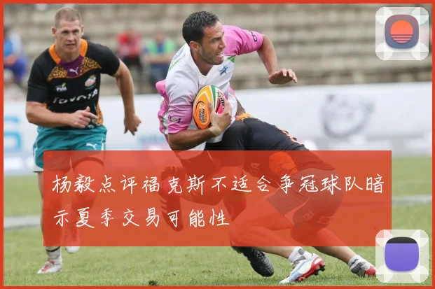 杨毅点评福克斯不适合争冠球队暗示夏季交易可能性