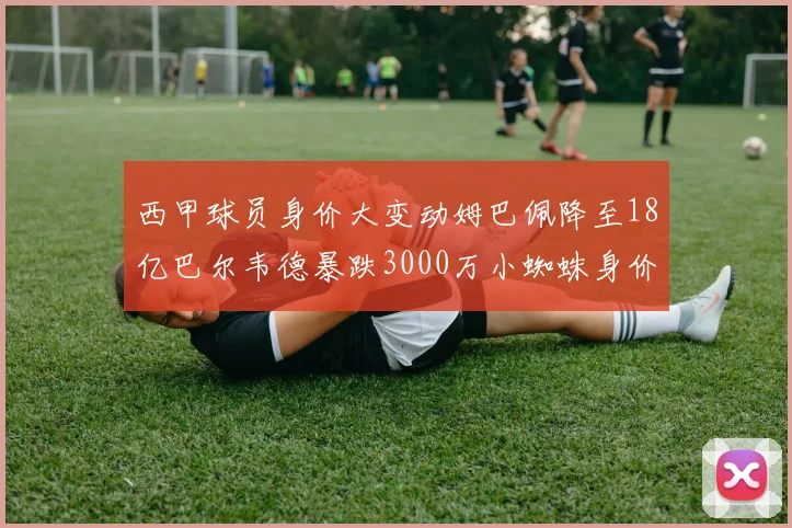 西甲球员身价大变动姆巴佩降至18亿巴尔韦德暴跌3000万小蜘蛛身价达1亿