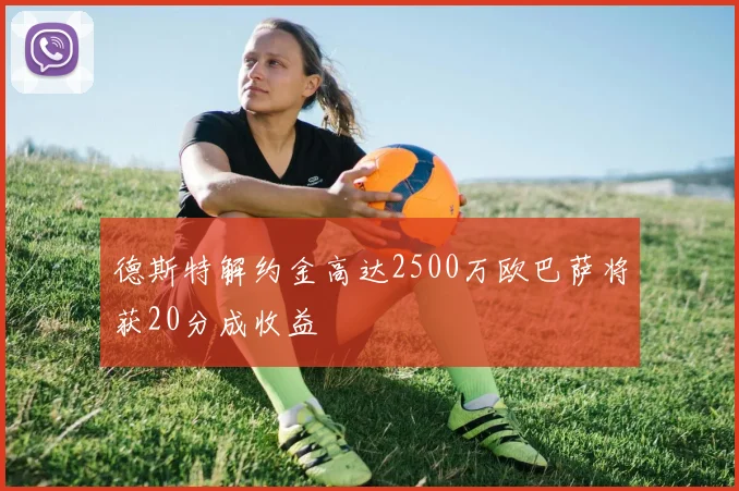 德斯特解约金高达2500万欧巴萨将获20分成收益
