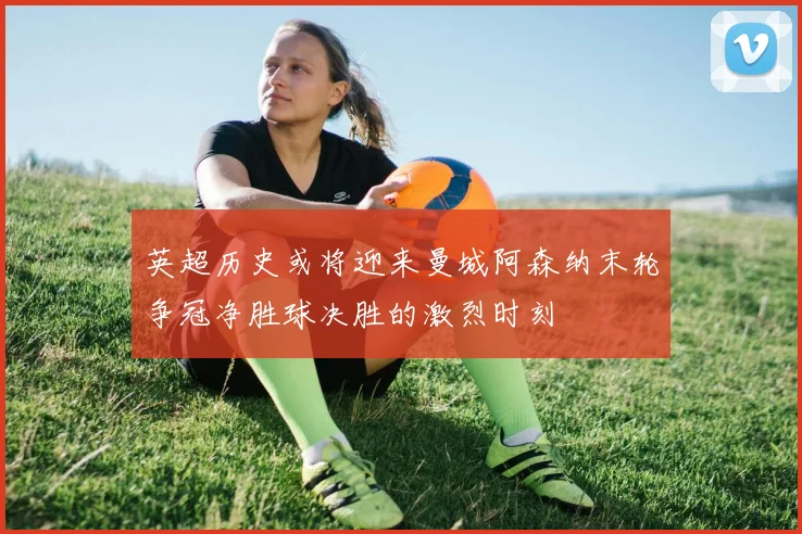 英超历史或将迎来曼城阿森纳末轮争冠净胜球决胜的激烈时刻