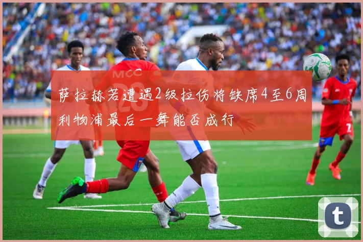 萨拉赫若遭遇2级拉伤将缺席4至6周利物浦最后一舞能否成行