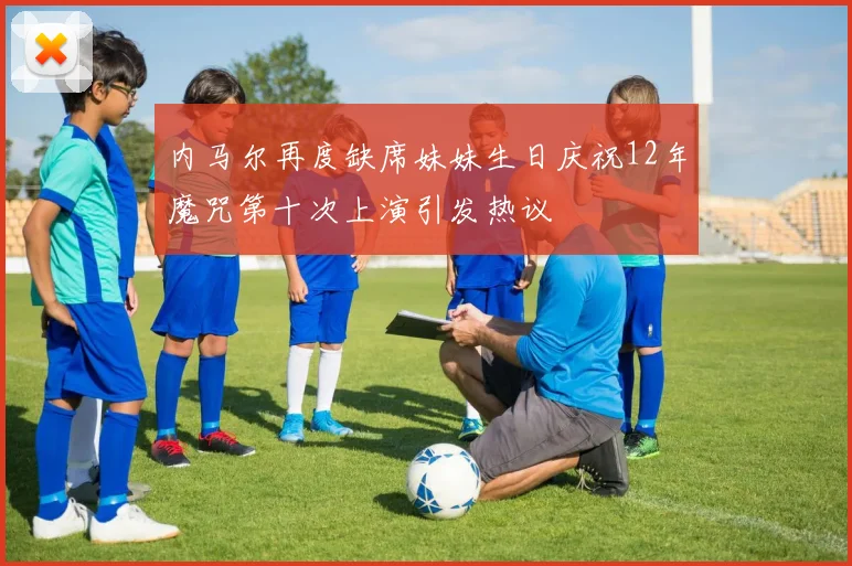 内马尔再度缺席妹妹生日庆祝12年魔咒第十次上演引发热议