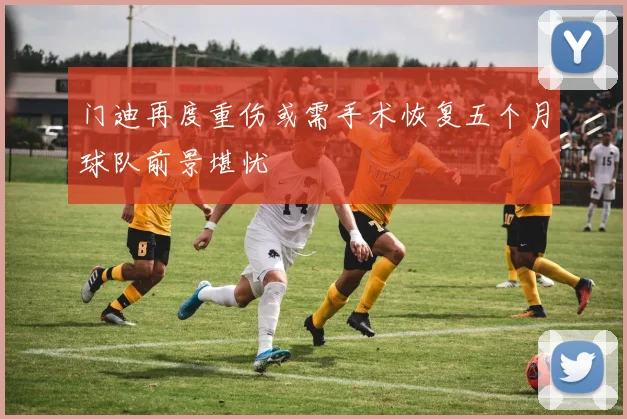 门迪再度重伤或需手术恢复五个月球队前景堪忧