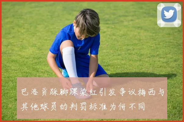 巴洛贡踩脚踝染红引发争议梅西与其他球员的判罚标准为何不同