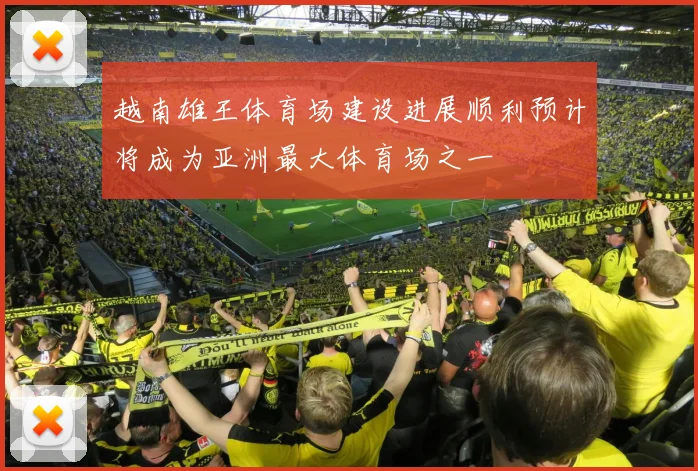 越南雄王体育场建设进展顺利预计将成为亚洲最大体育场之一