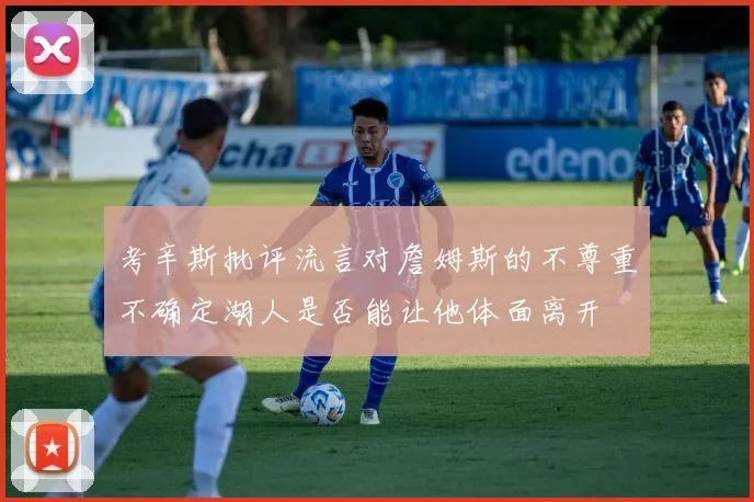考辛斯批评流言对詹姆斯的不尊重不确定湖人是否能让他体面离开