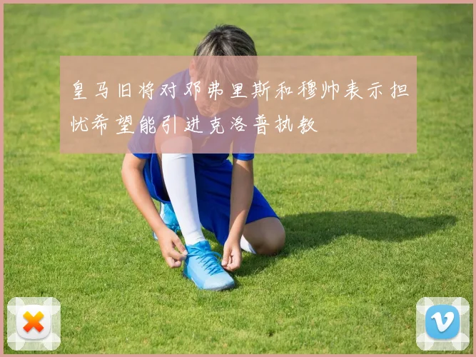 皇马旧将对邓弗里斯和穆帅表示担忧希望能引进克洛普执教
