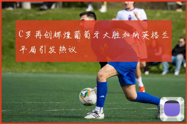 C罗再创辉煌葡萄牙大胜加纳英格兰平局引发热议