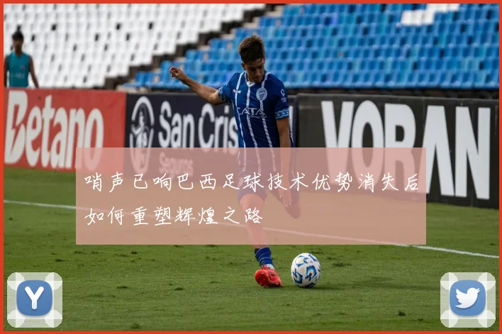 哨声已响巴西足球技术优势消失后如何重塑辉煌之路