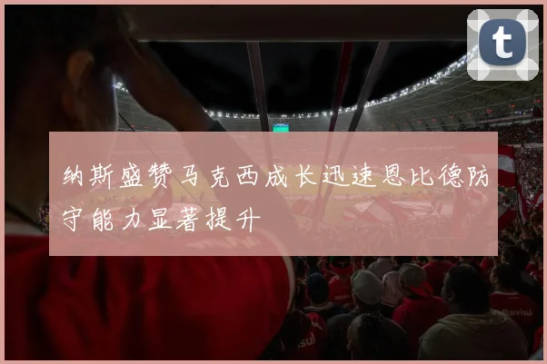 纳斯盛赞马克西成长迅速恩比德防守能力显著提升